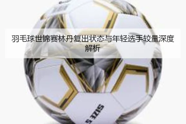 羽毛球世锦赛林丹复出状态与年轻选手较量深度解析